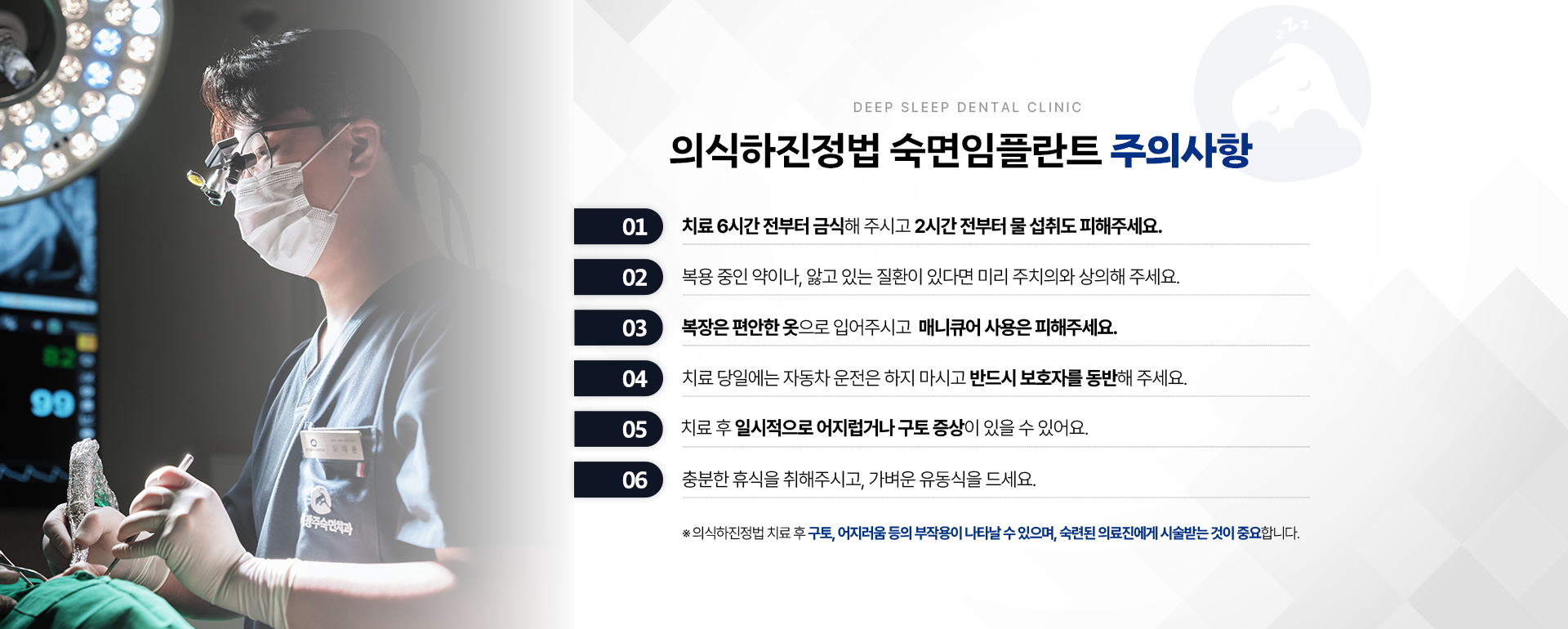의식하진정법 숙면임플란트 주의사항-01.치료 6시간 전부터 금식해 주시고 2시간 전부터 물 섭취도 피해주세요. 02.복용 중인 약이나, 앓고 있는 질환이 있다면 미리 주치의와 상의해 주세요. 03.복장은 편안한 옷으로 입어주시고 매니큐어 사용은 피해주세요. 04.치료 당일에는 자동차 운전은 하지 마시고 반드시 보호자를 동반해 주세요. 05.치료 후 일시적으로 어지럽거나 구토 증상이 있을 수 있어요. 06.충분한 휴식을 취해 주시고 가벼운 유동식을 드세요. ※ 의식하진정법 숙면임플란트 치료 후 구토, 어지러움 등의 부작용이 나타날 수 있으며, 숙련된 의료진에게 시술받는 것이 중요합니다.