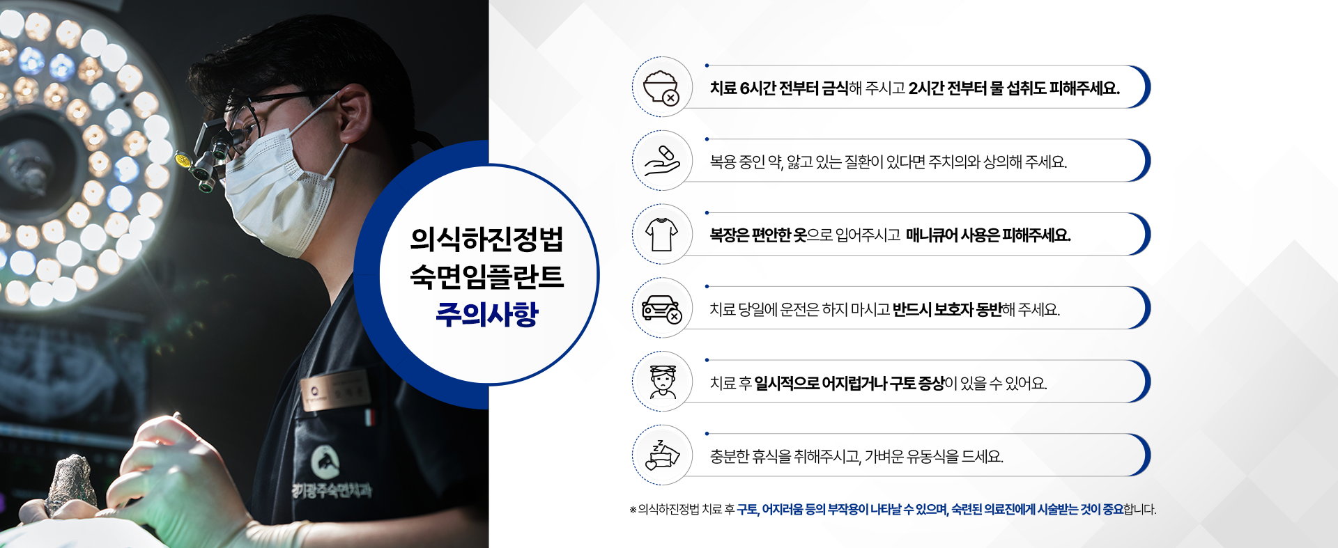 의식하진정법 숙면임플란트 주의사항-01.치료 6시간 전부터 금식해 주시고 2시간 전부터 물 섭취도 피해주세요. 02.복용 중인 약이나, 앓고 있는 질환이 있다면 미리 주치의와 상의해 주세요. 03.복장은 편안한 옷으로 입어주시고 매니큐어 사용은 피해주세요. 04.치료 당일에는 자동차 운전은 하지 마시고 반드시 보호자를 동반해 주세요. 05.치료 후 일시적으로 어지럽거나 구토 증상이 있을 수 있어요. 06.충분한 휴식을 취해 주시고 가벼운 유동식을 드세요. ※ 의식하진정법 숙면임플란트 치료 후 구토, 어지러움 등의 부작용이 나타날 수 있으며, 숙련된 의료진에게 시술받는 것이 중요합니다.