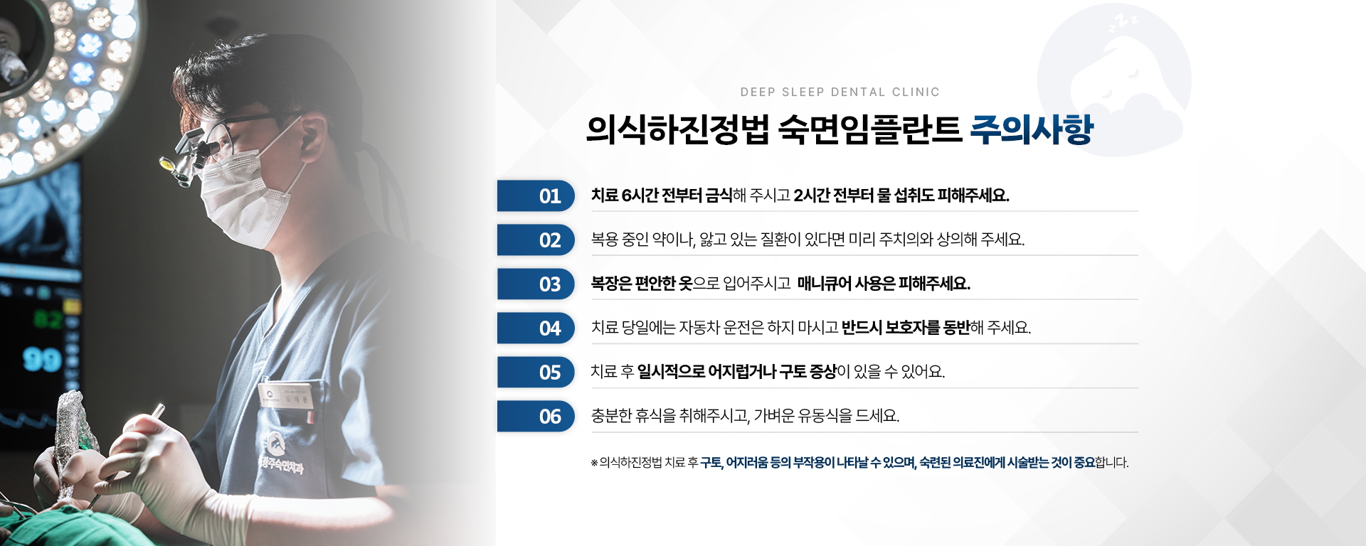 의식하진정법 숙면임플란트 주의사항-01.치료 6시간 전부터 금식해 주시고 2시간 전부터 물 섭취도 피해주세요. 02.복용 중인 약이나, 앓고 있는 질환이 있다면 미리 주치의와 상의해 주세요. 03.복장은 편안한 옷으로 입어주시고 매니큐어 사용은 피해주세요. 04.치료 당일에는 자동차 운전은 하지 마시고 반드시 보호자를 동반해 주세요. 05.치료 후 일시적으로 어지럽거나 구토 증상이 있을 수 있어요. 06.충분한 휴식을 취해 주시고 가벼운 유동식을 드세요. ※ 의식하진정법 숙면임플란트 치료 후 구토, 어지러움 등의 부작용이 나타날 수 있으며, 숙련된 의료진에게 시술받는 것이 중요합니다.