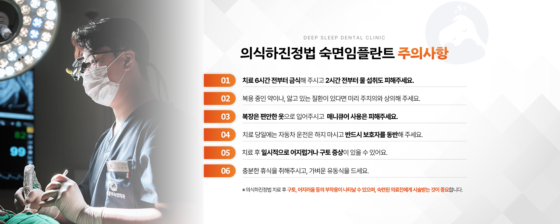 의식하진정법 숙면임플란트 주의사항-01.치료 6시간 전부터 금식해 주시고 2시간 전부터 물 섭취도 피해주세요. 02.복용 중인 약이나, 앓고 있는 질환이 있다면 미리 주치의와 상의해 주세요. 03.복장은 편안한 옷으로 입어주시고 매니큐어 사용은 피해주세요. 04.치료 당일에는 자동차 운전은 하지 마시고 반드시 보호자를 동반해 주세요. 05.치료 후 일시적으로 어지럽거나 구토 증상이 있을 수 있어요. 06.충분한 휴식을 취해 주시고 가벼운 유동식을 드세요. ※ 의식하진정법 숙면임플란트 치료 후 구토, 어지러움 등의 부작용이 나타날 수 있으며, 숙련된 의료진에게 시술받는 것이 중요합니다.