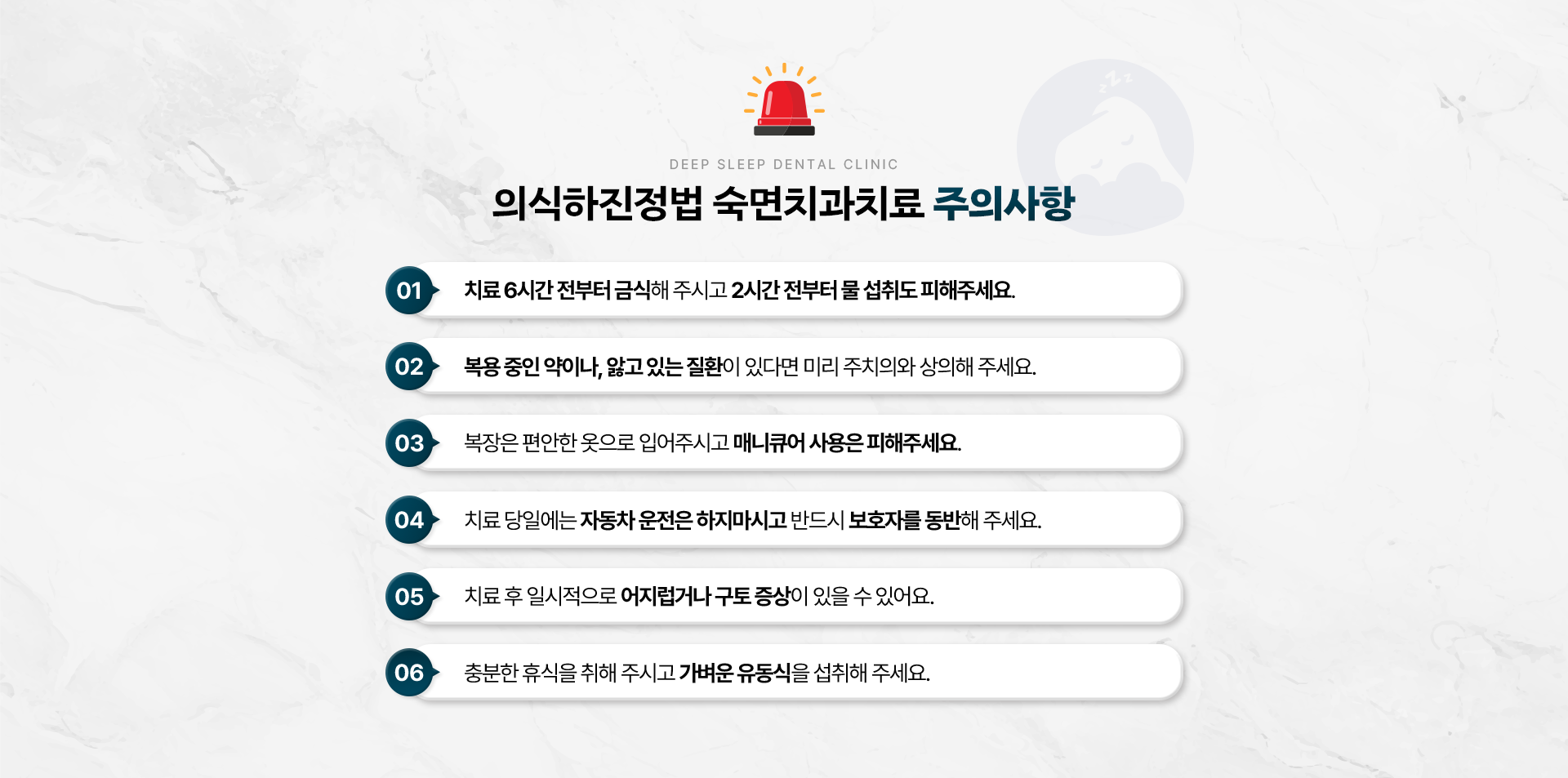 의식하진정법 숙면치과치료 주의사항-01.치료 6시간 전부터 금식해 주시고 2시간 전부터 물 섭취도 피해주세요. 02.복용 중인 약이나, 앓고 있는 질환이 있다면 미리 주치의와 상의해 주세요. 03.복장은 편안한 옷으로 입어주시고 매니큐어 사용은 피해주세요. 04.치료 당일에는 자동차 운전은 하지 마시고 반드시 보호자를 동반해 주세요. 05.치료 후 일시적으로 어지럽거나 구토 증상이 있을 수 있어요. 06.충분한 휴식을 취해 주시고 가벼운 유동식을 드세요.