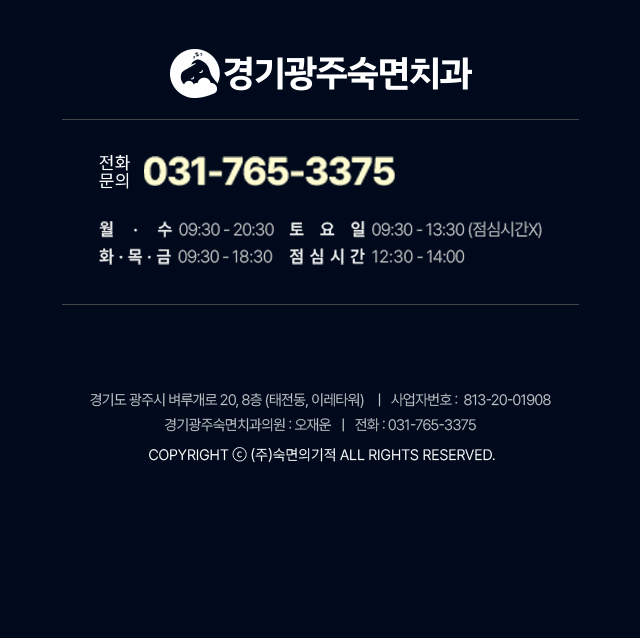 경기광주숙면치과 진료시간:월수-09:30~20:30, 토요일-09:30~13:30(점심시간 없음), 화목금-09:30~18:30, 점심시간-12:30~14:00. 경기도 광주시 벼루개로 20, 8층(태전동,이레타워) | 사업자등록번호:813-20-01908 | 경기광주숙면치과의원 대표:오재운 | 전화:031-765-3375 | Copyright (주)숙면의기적 ALL RIGHTS RESERVED.